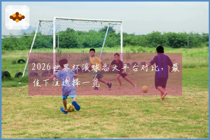 2026世界杯滚球各大平台对比，最佳下注选择一览